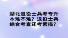 湖北退役士兵考專升本難不難？退役士兵綜合考查還考素描？