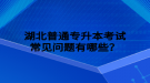 湖北普通專升本考試常見(jiàn)問(wèn)題有哪些？