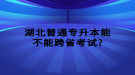 湖北普通專升本能不能跨省考試?