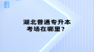 湖北普通專升本考場在哪里？