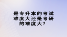 是專升本的考試難度大還是考研的難度大？