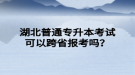 湖北普通專升本考試可以跨省報考嗎？