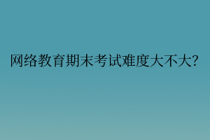 網(wǎng)絡(luò)教育期末考試難度大不大？