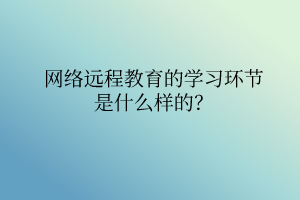 網(wǎng)絡(luò)遠(yuǎn)程教育的學(xué)習(xí)環(huán)節(jié)是什么樣的？