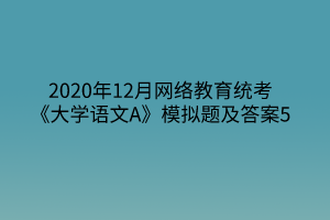 2020年12月網(wǎng)絡(luò)教育統(tǒng)考《大學(xué)語文A》模擬題及答案5