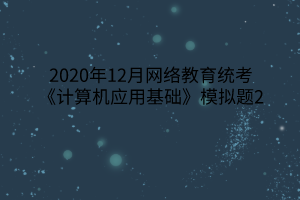 2020年12月網(wǎng)絡(luò)教育統(tǒng)考《計(jì)算機(jī)應(yīng)用基礎(chǔ)》模擬題2