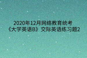 2020年12月網(wǎng)絡(luò)教育統(tǒng)考《大學(xué)英語(yǔ)B》交際英語(yǔ)練習(xí)題2