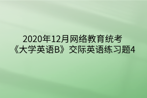 2020年12月網(wǎng)絡教育統(tǒng)考《大學英語B》交際英語練習題4