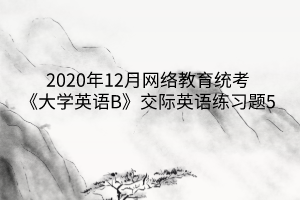 2020年12月網(wǎng)絡教育統(tǒng)考《大學英語B》交際英語練習題5