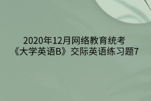 2020年12月網(wǎng)絡(luò)教育統(tǒng)考《大學(xué)英語B》交際英語練習(xí)題7