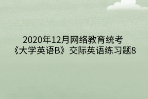 2020年12月網(wǎng)絡(luò)教育統(tǒng)考《大學(xué)英語(yǔ)B》交際英語(yǔ)練習(xí)題8