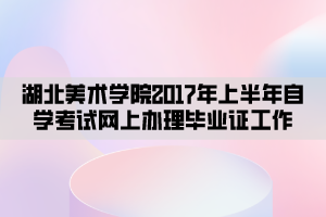 湖北美術學院2017年上半年自學考試網(wǎng)上辦理畢業(yè)證工作