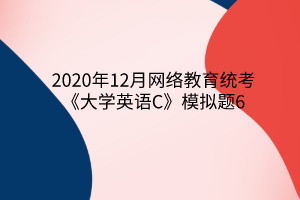 2020年12月網(wǎng)絡(luò)教育統(tǒng)考《大學英語C》模擬題6