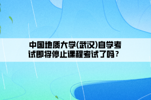 中國地質(zhì)大學(xué)(武漢)自學(xué)考試即將停止課程考試了嗎？