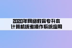 2020年網(wǎng)絡(luò)教育專升本計算機統(tǒng)考操作系統(tǒng)應(yīng)用