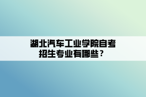 湖北汽車工業(yè)學(xué)院自考招生專業(yè)有哪些？