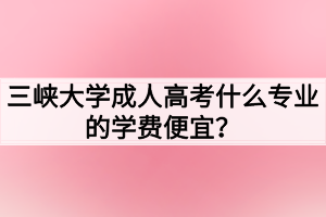 三峽大學(xué)成人高考什么專業(yè)的學(xué)費便宜？