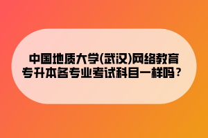 中國地質(zhì)大學(xué)(武漢)網(wǎng)絡(luò)教育專升本各專業(yè)考試科目一樣嗎？