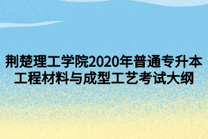 荊楚理工學(xué)院2020年普通專升本工程材料與成型工藝考試大綱