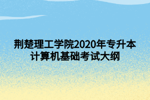 荊楚理工學(xué)院2020年專升本計(jì)算機(jī)基礎(chǔ)考試大綱