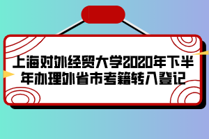 上海對外經(jīng)貿(mào)大學2020年下半年辦理外省市考籍轉(zhuǎn)入登記