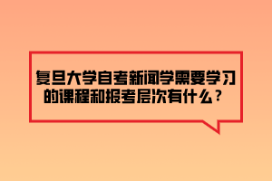 復旦大學自考新聞學需要學習的課程和報考層次有什么？