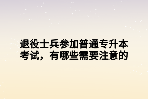 退役士兵參加普通專升本考試，有哪些需要注意的