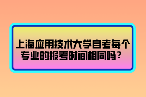 上海應用技術大學自考每個專業(yè)的報考時間相同嗎？