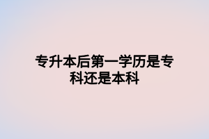 專升本后第一學(xué)歷是?？七€是本科