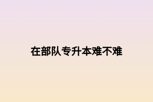 在部隊(duì)專(zhuān)升本難不難