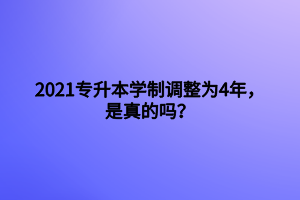 2021專升本學(xué)制調(diào)整為4年，是真的嗎？