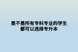 是不是所有?？茖I(yè)的學生都可以選擇專升本