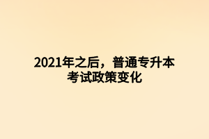 2021年之后，普通專升本考試政策變化