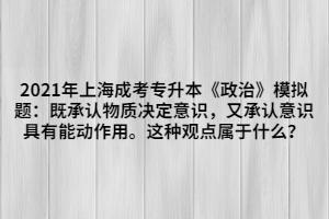 2021年上海成考專升本《政治》模擬題：既承認(rèn)物質(zhì)決定意識(shí)，又承認(rèn)意識(shí)具有能動(dòng)作用。這種觀點(diǎn)屬于什么？