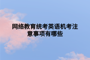 網(wǎng)絡(luò)教育統(tǒng)考英語(yǔ)機(jī)考注意事項(xiàng)有哪些