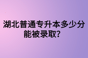 湖北普通專升本多少分能被錄??？四六級沒過可以參加專升本嗎