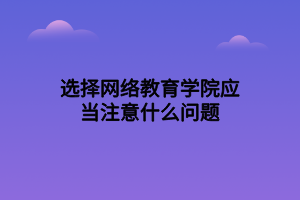 選擇網(wǎng)絡(luò)教育學(xué)院應(yīng)當(dāng)注意什么問題