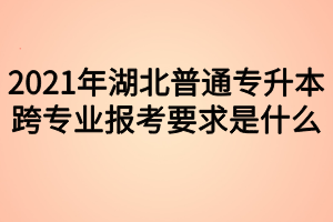 2021年湖北普通專升本跨專業(yè)報考要求是什么？