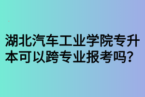 湖北汽車工業(yè)學(xué)院專升本可以跨專業(yè)報(bào)考嗎？