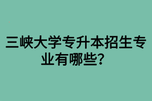 三峽大學(xué)專升本招生專業(yè)有哪些？