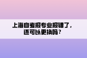 上海自考報專業(yè)報錯了，還可以更換嗎？