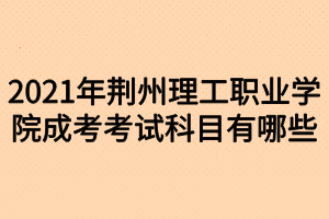 2021年荊州理工職業(yè)學院成考考試科目有哪些