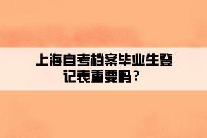 上海自考檔案畢業(yè)生登記表重要嗎？