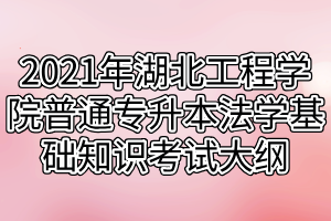 2021年湖北工程學(xué)院普通專升本法學(xué)基礎(chǔ)知識考試大綱