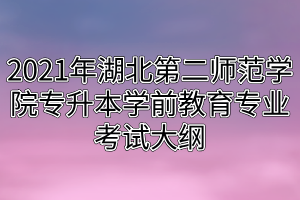 2021年湖北第二師范學院專升本學前教育專業(yè)考試大綱