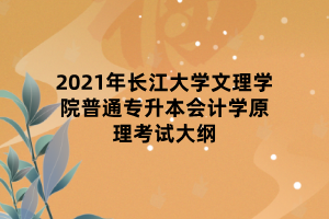 2021年長(zhǎng)江大學(xué)文理學(xué)院普通專升本會(huì)計(jì)學(xué)原理考試大綱