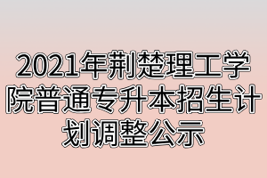 2021年荊楚理工學院普通專升本招生計劃調整公示