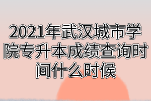 2021年武漢城市學(xué)院專升本成績查詢時間什么時候