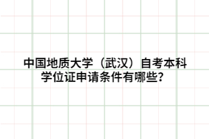 中國(guó)地質(zhì)大學(xué)（武漢）自考本科學(xué)位證申請(qǐng)條件有哪些？