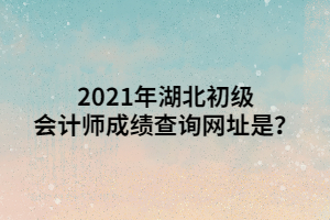 2021年湖北初級會計師成績查詢網(wǎng)址是？